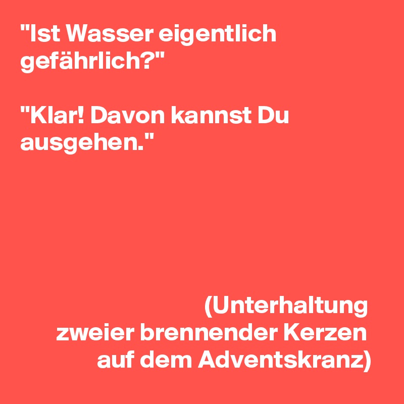 "Ist Wasser eigentlich gefährlich?"

"Klar! Davon kannst Du ausgehen."





                                    (Unterhaltung
       zweier brennender Kerzen
               auf dem Adventskranz)