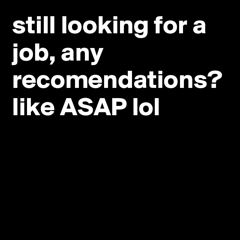 still looking for a job, any recomendations? like ASAP lol