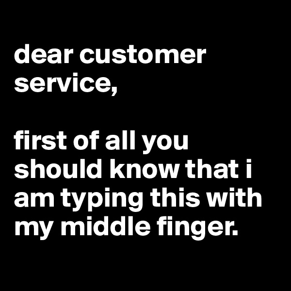 
dear customer service,

first of all you should know that i am typing this with my middle finger.

