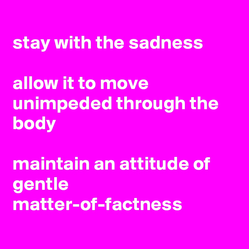 
stay with the sadness

allow it to move unimpeded through the body

maintain an attitude of gentle matter-of-factness
