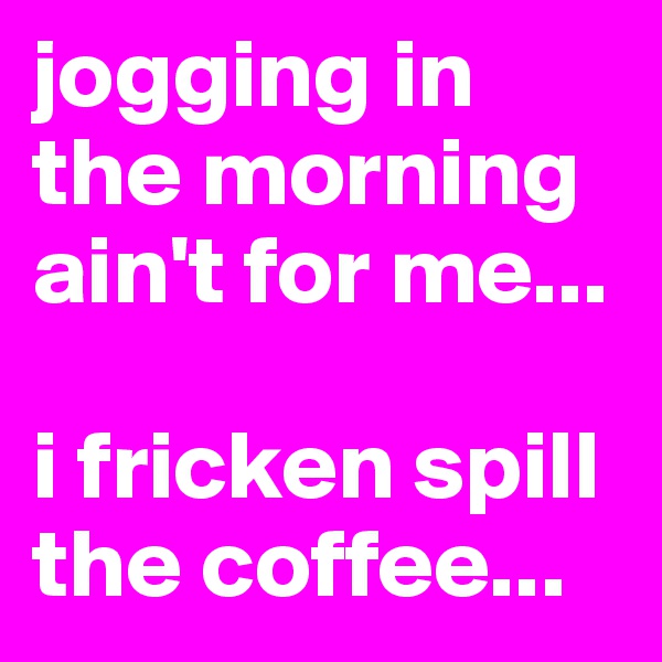 jogging in the morning ain't for me...

i fricken spill the coffee...