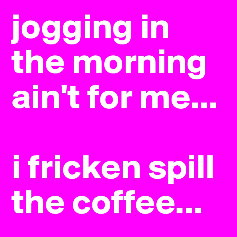 jogging in the morning ain't for me...

i fricken spill the coffee...