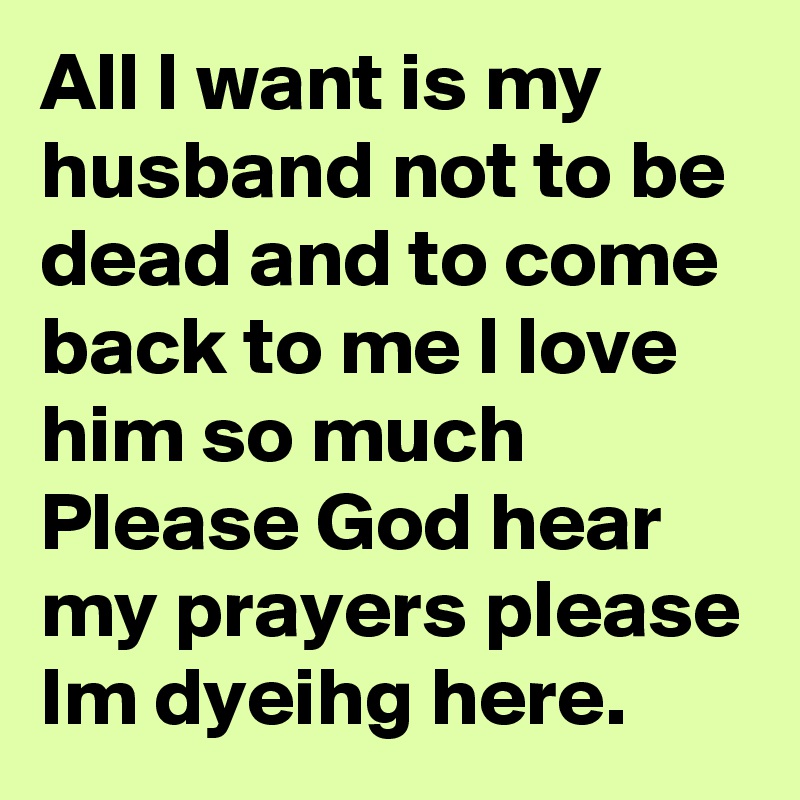 All I want is my husband not to be dead and to come back to me I love him so much
Please God hear my prayers please
Im dyeihg here.