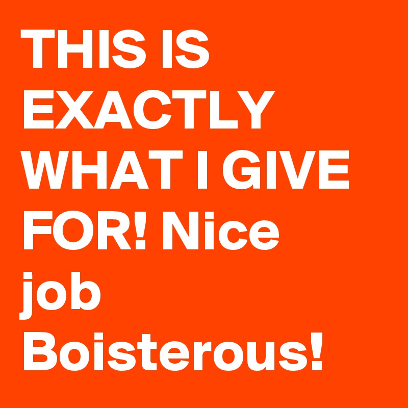 THIS IS EXACTLY WHAT I GIVE FOR! Nice job Boisterous!