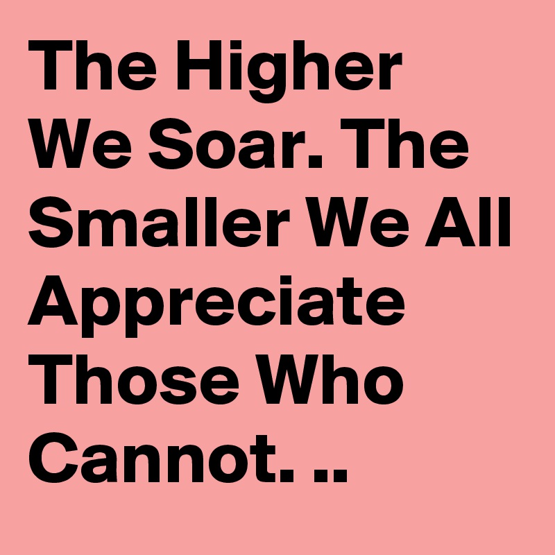 The Higher We Soar. The Smaller We All Appreciate Those Who Cannot. ..