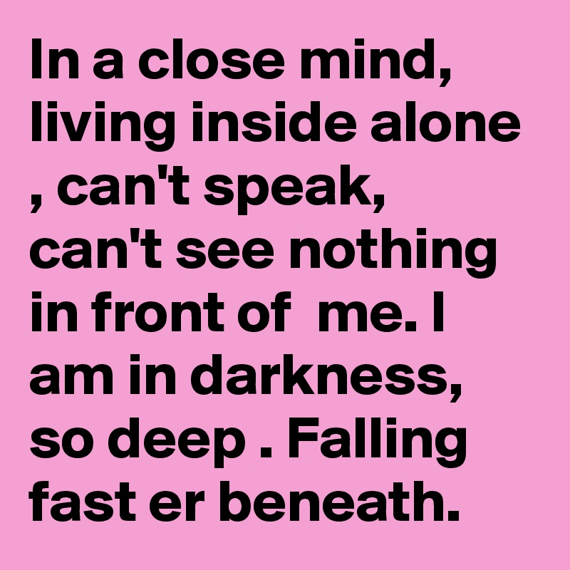 In a close mind, living inside alone , can't speak, can't see nothing in front of  me. l am in darkness, so deep . Falling fast er beneath. 