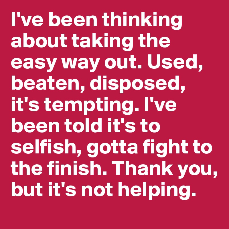 I've been thinking about taking the easy way out. Used, beaten, disposed, it's tempting. I've been told it's to selfish, gotta fight to the finish. Thank you, but it's not helping.