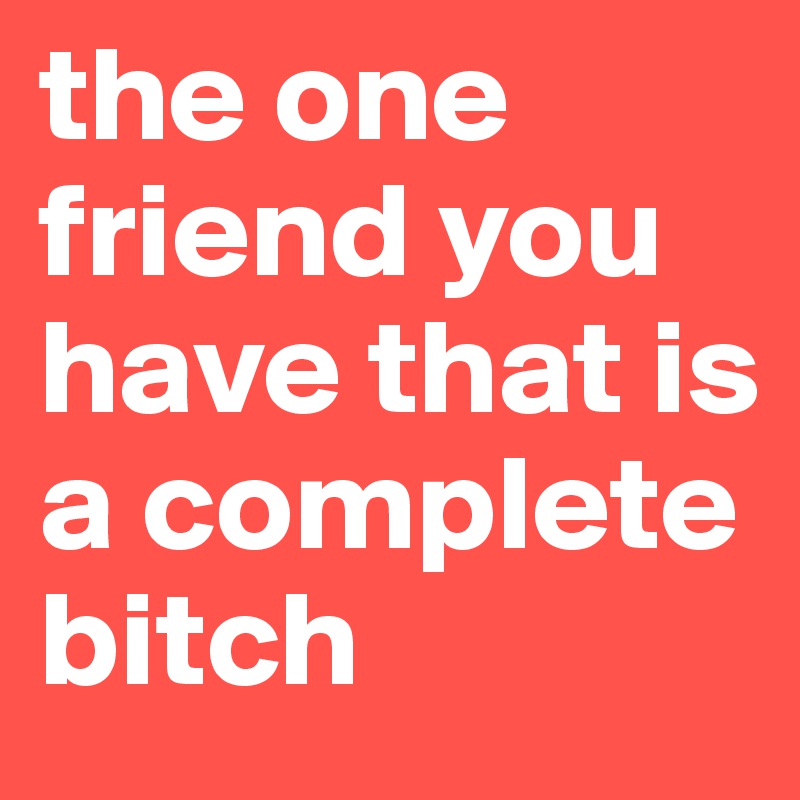 the one friend you have that is a complete bitch 