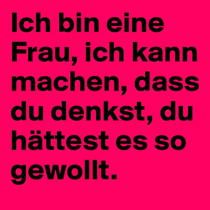 Ich bin eine Frau, ich kann machen, dass du denkst, du hättest es so gewollt.