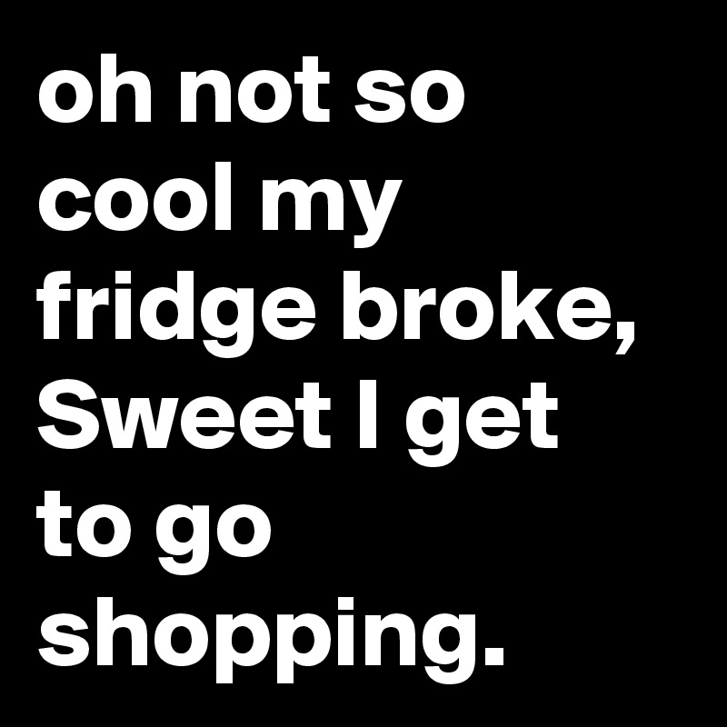 oh not so cool my fridge broke, Sweet I get to go shopping.