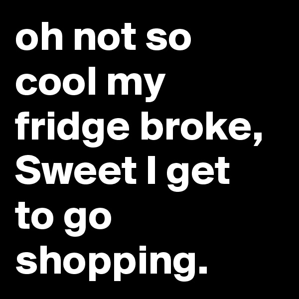 oh not so cool my fridge broke, Sweet I get to go shopping.