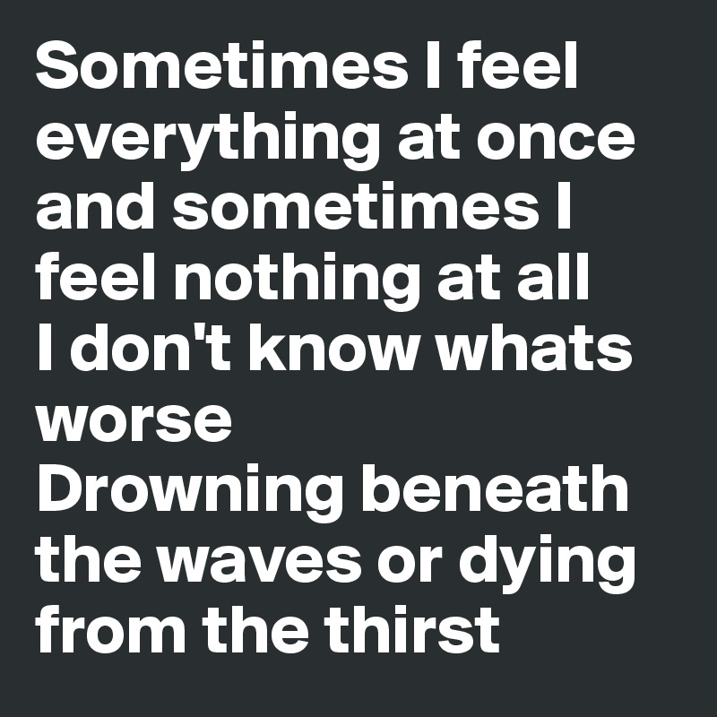 Sometimes I feel everything at once and sometimes I feel nothing at all
I don't know whats worse
Drowning beneath the waves or dying from the thirst