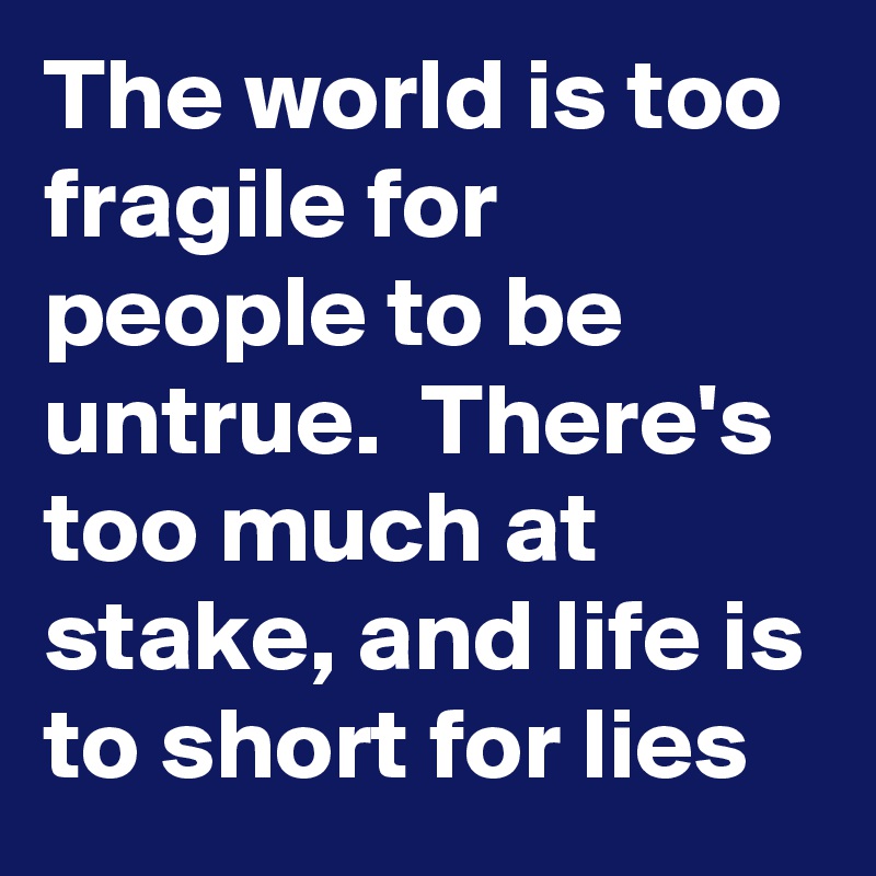 The world is too fragile for people to be untrue.  There's too much at stake, and life is to short for lies
