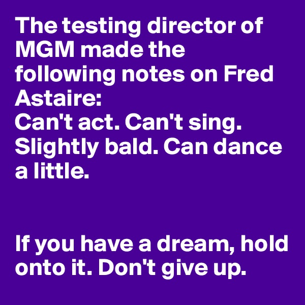 The testing director of MGM made the following notes on Fred Astaire: 
Can't act. Can't sing. Slightly bald. Can dance a little.


If you have a dream, hold onto it. Don't give up.