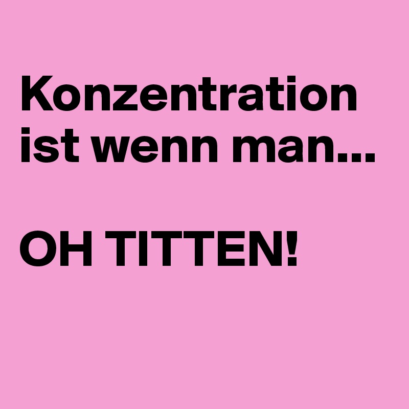 
Konzentration ist wenn man... 

OH TITTEN!

