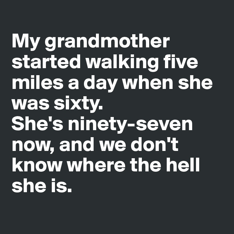 
My grandmother started walking five miles a day when she was sixty. 
She's ninety-seven now, and we don't know where the hell she is.
