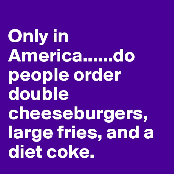 
Only in America......do people order double cheeseburgers, large fries, and a diet coke.