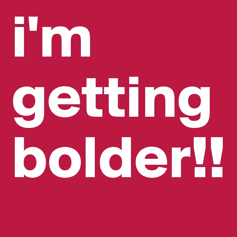 i'm getting bolder!!