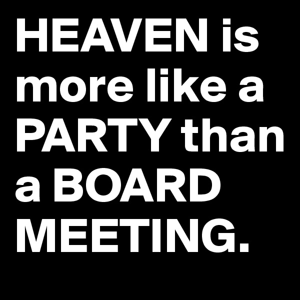 HEAVEN is more like a PARTY than a BOARD MEETING.