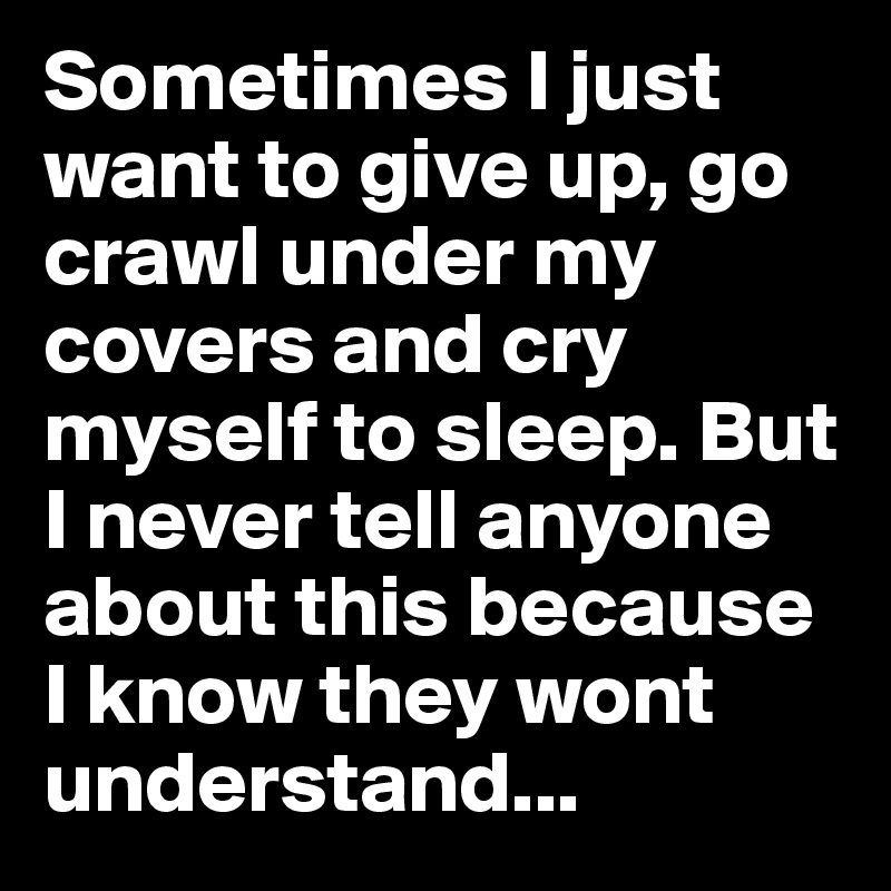 Sometimes I just want to give up, go crawl under my covers and cry myself to sleep. But I never tell anyone about this because I know they wont understand...