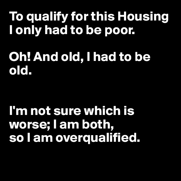 To qualify for this Housing I only had to be poor.

Oh! And old, I had to be old.


I'm not sure which is worse; I am both, 
so I am overqualified.

