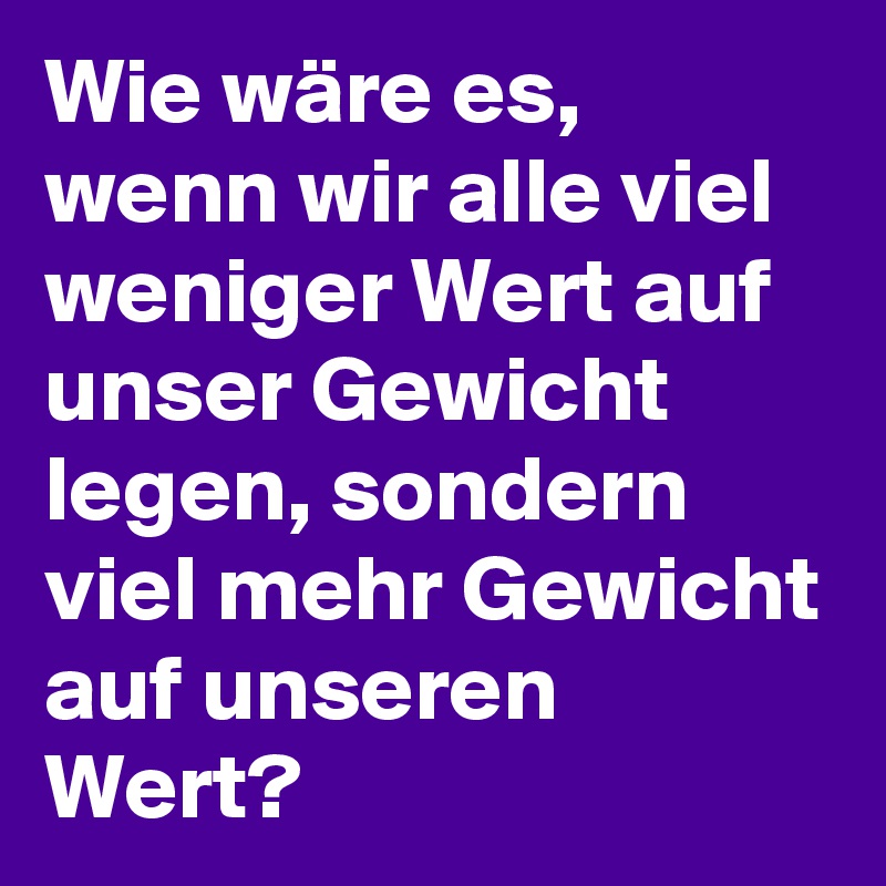 Wie wäre es, wenn wir alle viel weniger Wert auf unser Gewicht legen, sondern viel mehr Gewicht auf unseren Wert? 