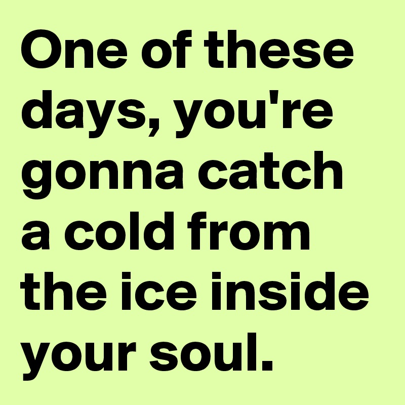 One of these days, you're gonna catch a cold from the ice inside your soul.