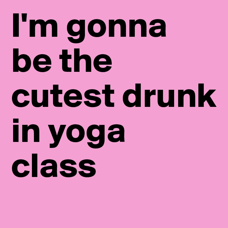 I'm gonna 
be the cutest drunk 
in yoga class