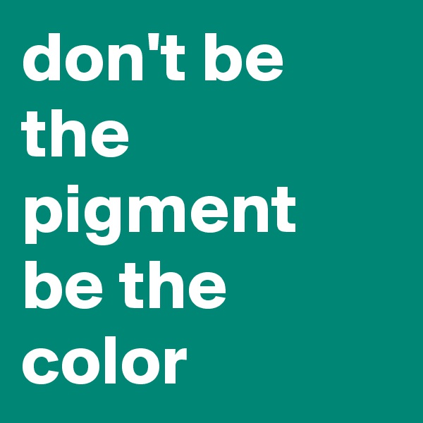 don't be the pigment
be the color