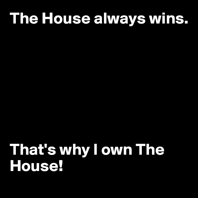 The House always wins. 







That's why I own The House!