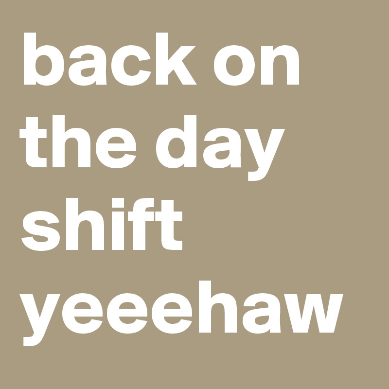 back on the day shift yeeehaw