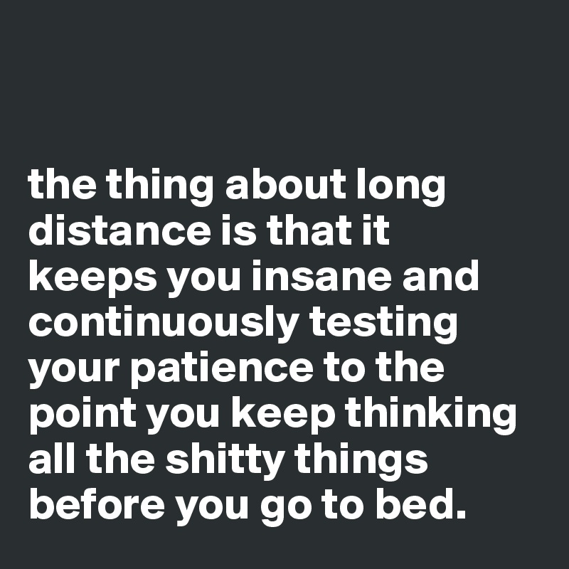 


the thing about long distance is that it
keeps you insane and continuously testing your patience to the point you keep thinking all the shitty things before you go to bed.