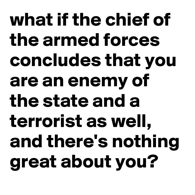 what if the chief of the armed forces concludes that you are an enemy of the state and a terrorist as well, and there's nothing great about you?