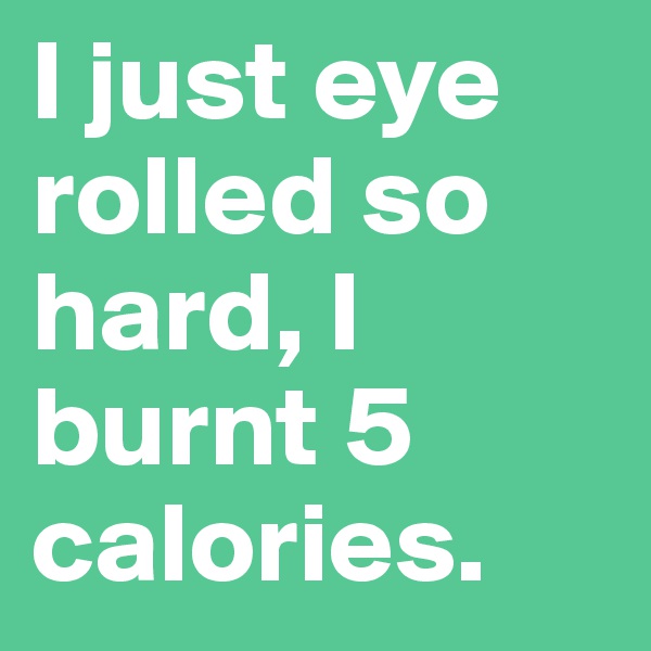 I just eye rolled so hard, I burnt 5 calories.