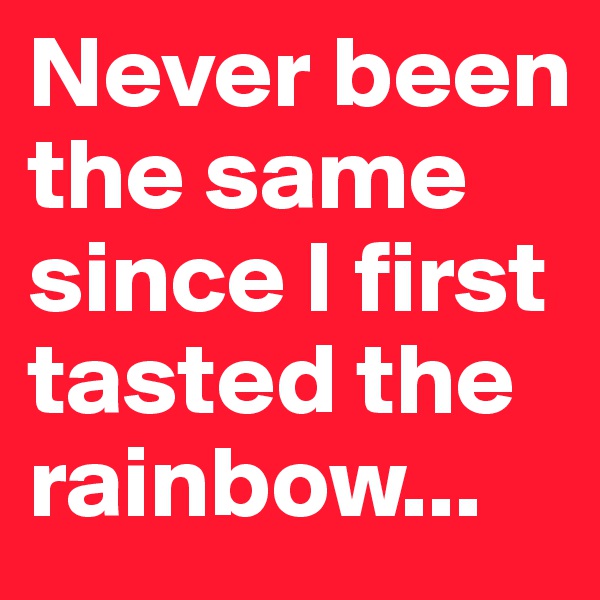 Never been the same since I first tasted the rainbow...