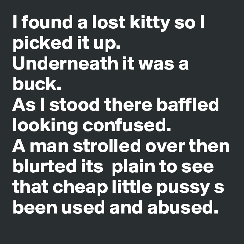 I found a lost kitty so I picked it up. 
Underneath it was a buck.
As I stood there baffled looking confused.
A man strolled over then blurted its  plain to see that cheap little pussy s been used and abused.