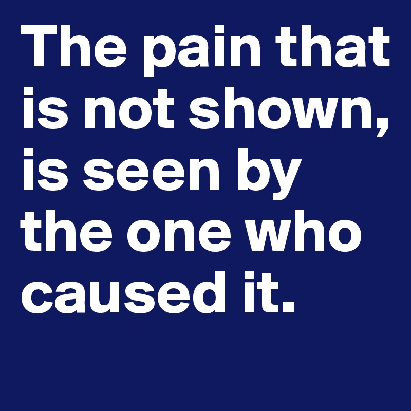 The pain that is not shown, is seen by the one who caused it.