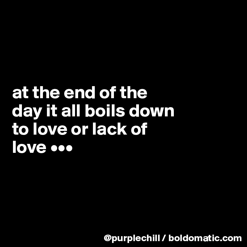 



at the end of the 
day it all boils down 
to love or lack of 
love •••



