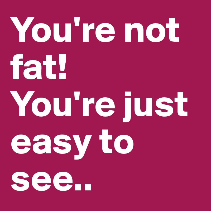 You're not fat!
You're just easy to see..