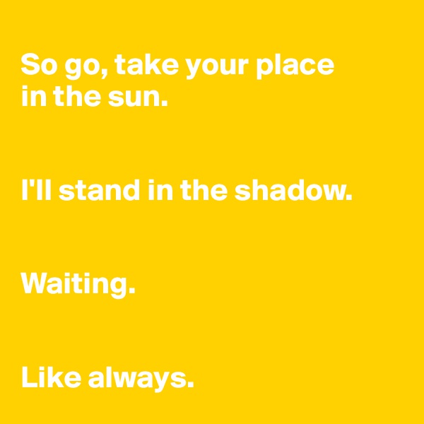 
So go, take your place 
in the sun. 


I'll stand in the shadow. 


Waiting. 


Like always. 