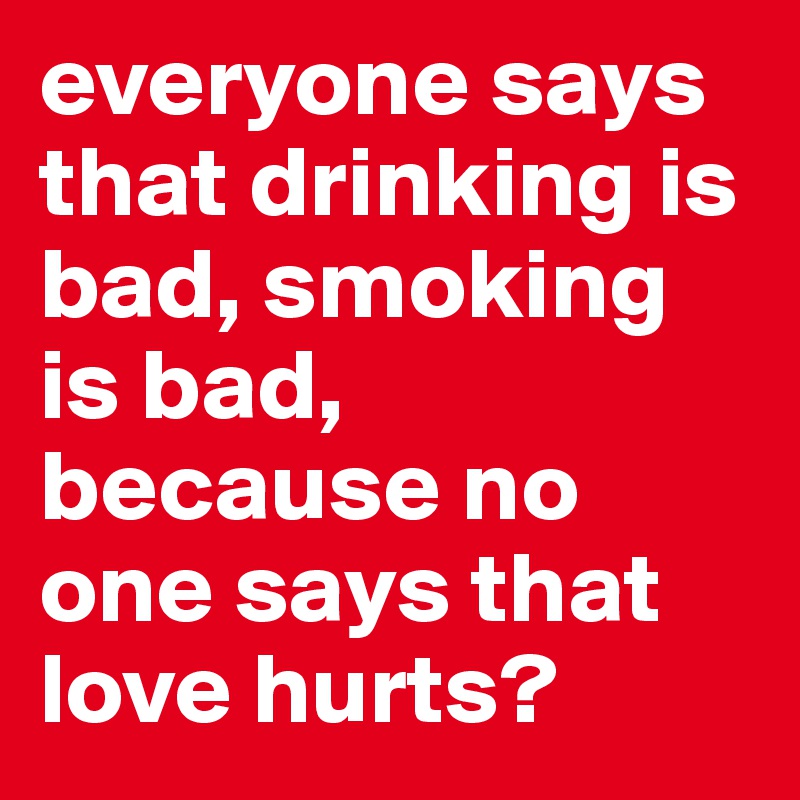 everyone says that drinking is bad, smoking is bad, because no one says that love hurts?