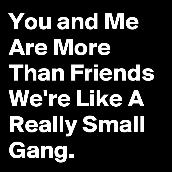 You and Me Are More Than Friends We're Like A Really Small Gang.