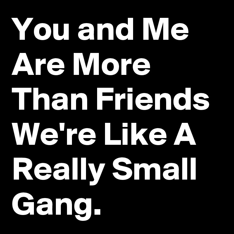 You and Me Are More Than Friends We're Like A Really Small Gang.