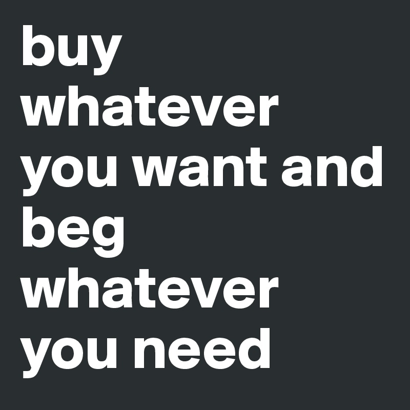 buy whatever you want and beg whatever you need