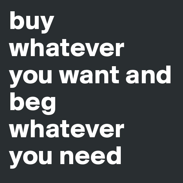 buy whatever you want and beg whatever you need