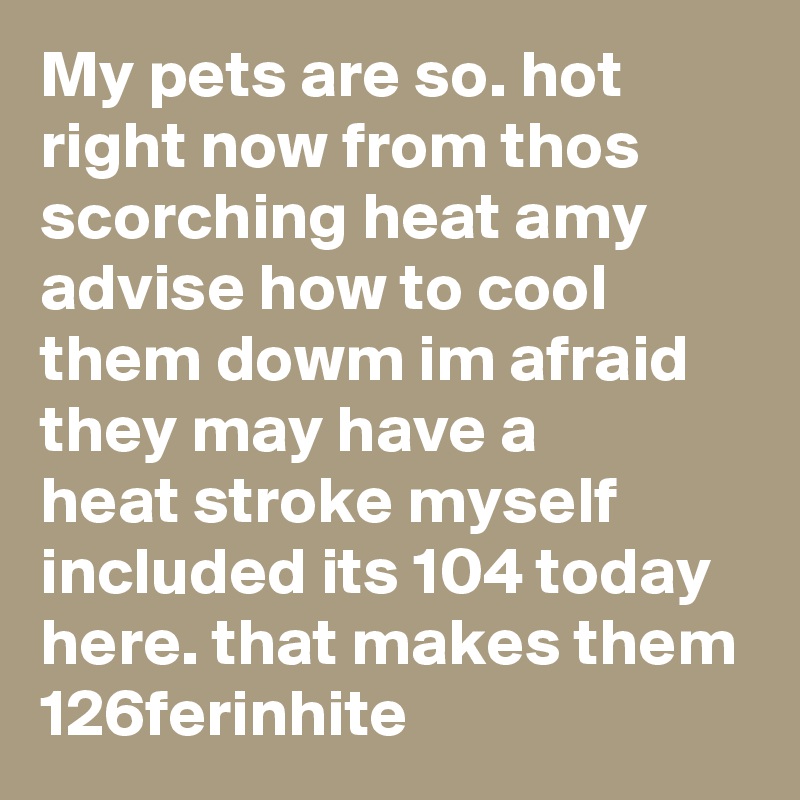 My pets are so. hot right now from thos scorching heat amy advise how to cool them dowm im afraid they may have a 
heat stroke myself included its 104 today here. that makes them 126ferinhite 