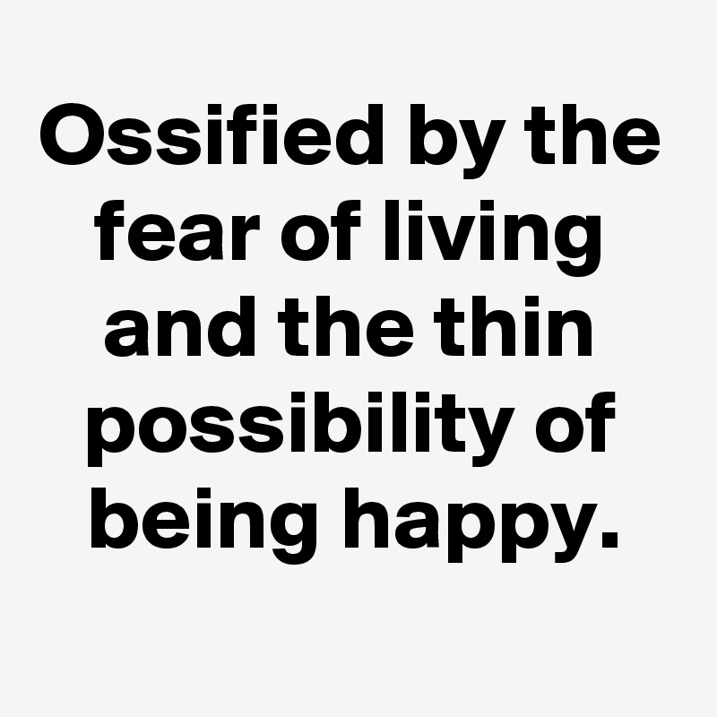 Ossified by the fear of living and the thin possibility of being happy.
