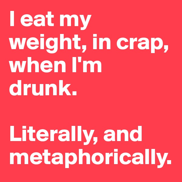 I eat my weight, in crap, when I'm drunk. 

Literally, and metaphorically.
