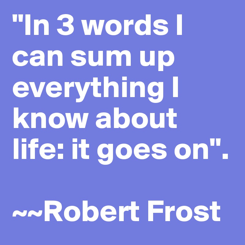"In 3 words I can sum up everything I know about life: it goes on".

~~Robert Frost