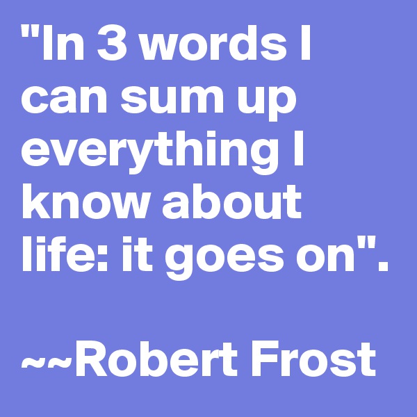 "In 3 words I can sum up everything I know about life: it goes on".

~~Robert Frost